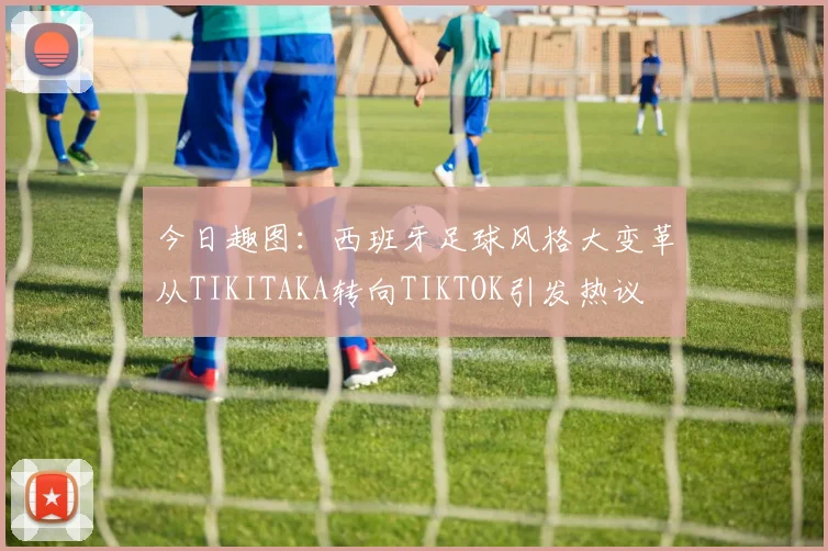 今日趣图：西班牙足球风格大变革从TIKITAKA转向TIKTOK引发热议