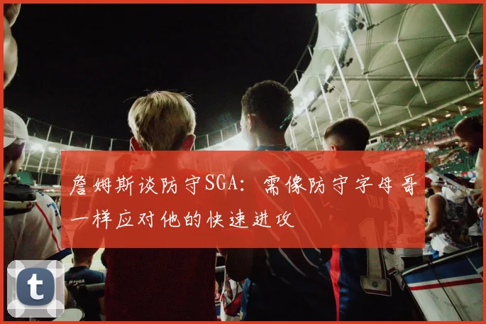 詹姆斯谈防守SGA：需像防守字母哥一样应对他的快速进攻