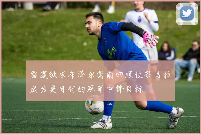 雷霆欲求布泽尔需前四顺位签马拉成为更可行的冠军中锋目标