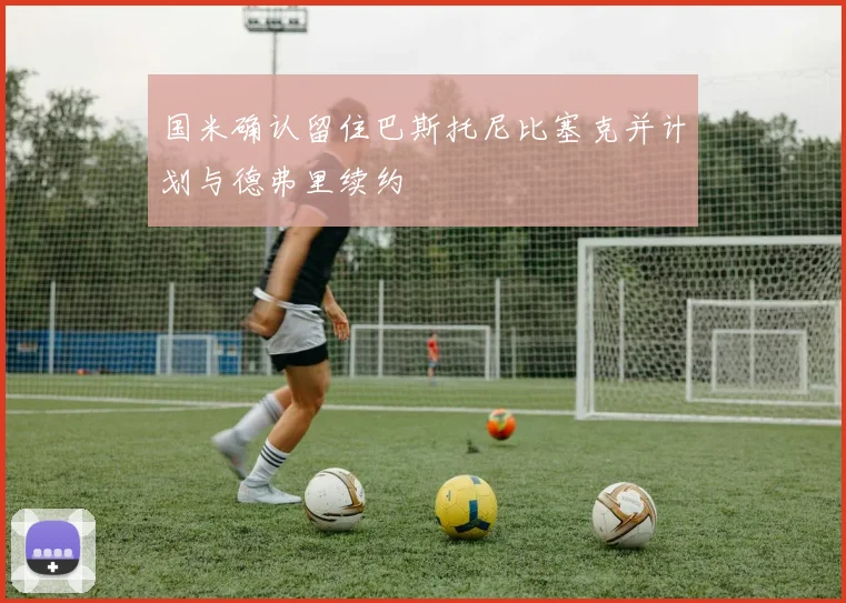 国米确认留住巴斯托尼比塞克并计划与德弗里续约