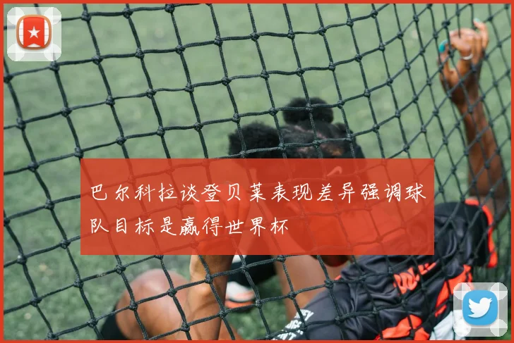 巴尔科拉谈登贝莱表现差异强调球队目标是赢得世界杯