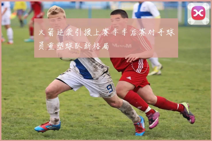 火箭逆袭引援上赛季季后赛对手球员重塑球队新格局