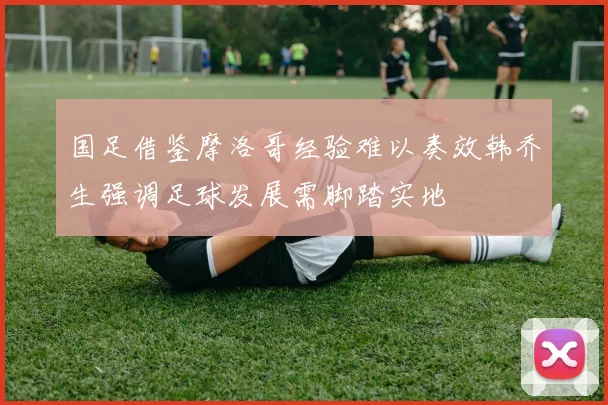国足借鉴摩洛哥经验难以奏效韩乔生强调足球发展需脚踏实地