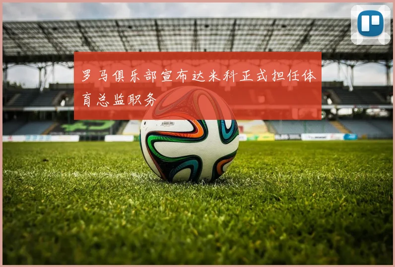 罗马俱乐部宣布达米科正式担任体育总监职务