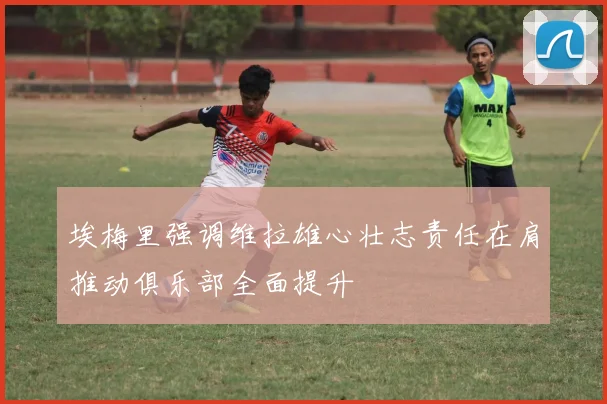 埃梅里强调维拉雄心壮志责任在肩推动俱乐部全面提升