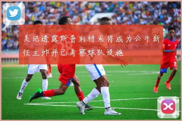 美记透露斯普利特或将成为公牛新任主帅并已考察球队设施