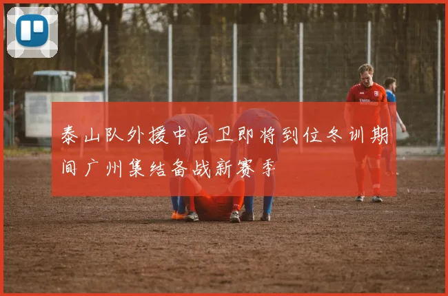泰山队外援中后卫即将到位冬训期间广州集结备战新赛季