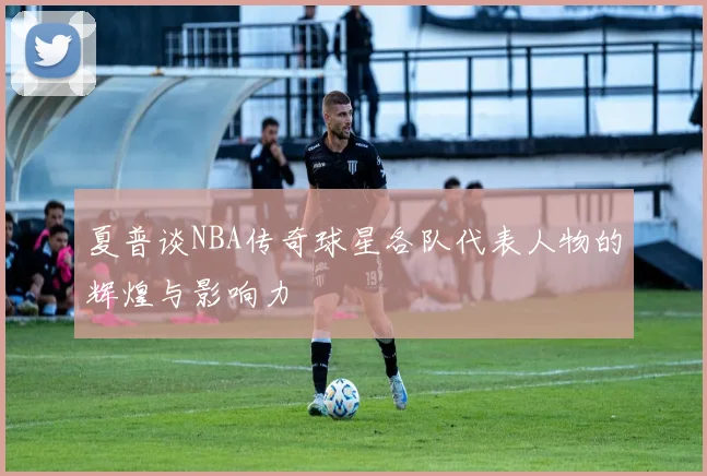 夏普谈NBA传奇球星各队代表人物的辉煌与影响力