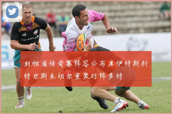 利物浦传奇赛阵容公布库伊特斯科特尔斯米切尔重聚对阵多特
