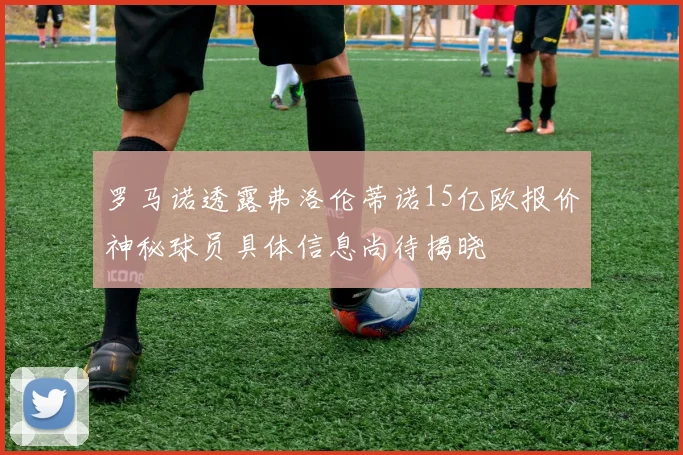 罗马诺透露弗洛伦蒂诺15亿欧报价神秘球员具体信息尚待揭晓