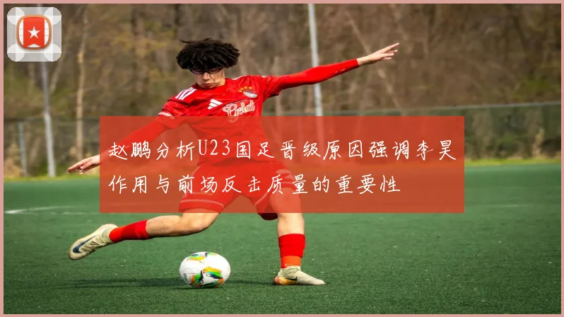 赵鹏分析U23国足晋级原因强调李昊作用与前场反击质量的重要性
