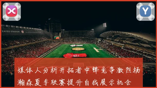 媒体人分析开拓者中锋竞争激烈杨瀚森夏季联赛提升自我展示机会