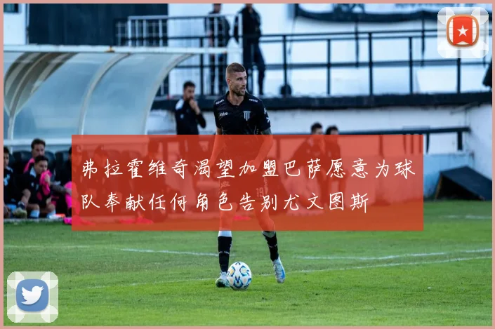 弗拉霍维奇渴望加盟巴萨愿意为球队奉献任何角色告别尤文图斯
