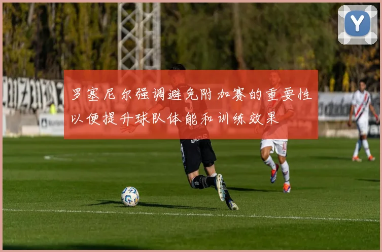 罗塞尼尔强调避免附加赛的重要性以便提升球队体能和训练效果