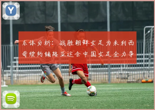 东体分析：战胜朝鲜女足为米利西奇续约铺路亚运会中国女足全力争金
