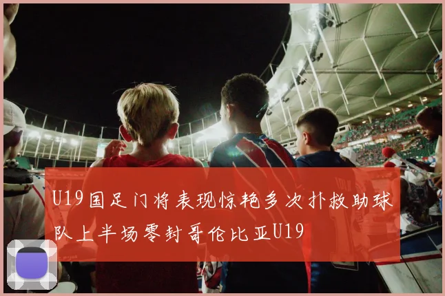 U19国足门将表现惊艳多次扑救助球队上半场零封哥伦比亚U19
