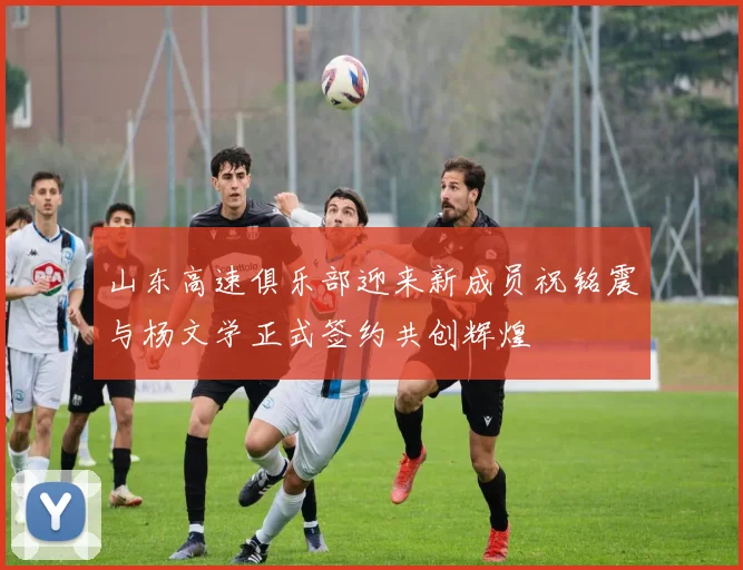 山东高速俱乐部迎来新成员祝铭震与杨文学正式签约共创辉煌